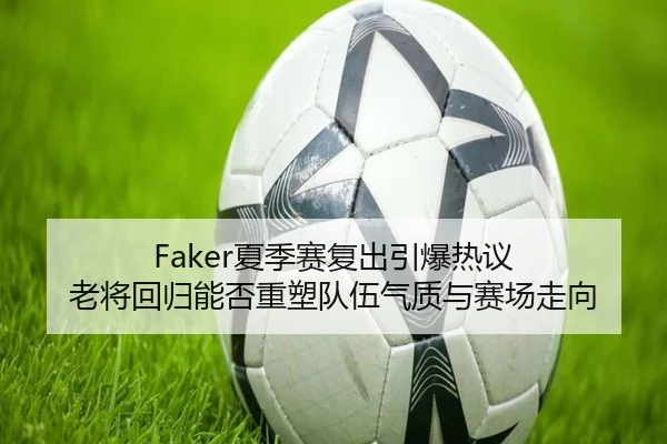 Faker夏季赛复出引爆热议 老将回归能否重塑队伍气质与赛场走向