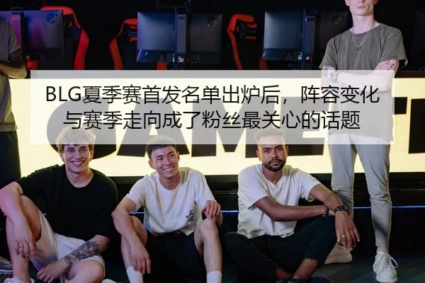 BLG夏季赛首发名单出炉后，阵容变化与赛季走向成了粉丝最关心的话题